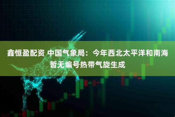 鑫恒盈配资 中国气象局：今年西北太平洋和南海暂无编号热带气旋生成