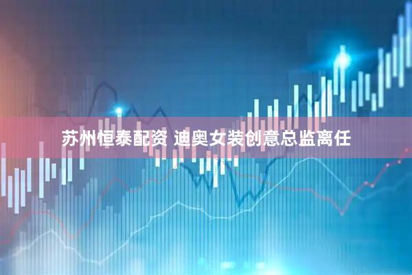 苏州恒泰配资 迪奥女装创意总监离任