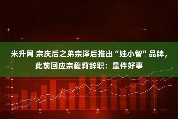 米升网 宗庆后之弟宗泽后推出“娃小智”品牌，此前回应宗馥莉辞职：是件好事