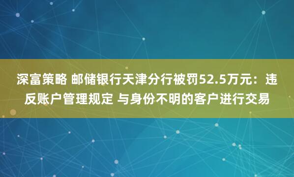 深富策略 邮储银行天津分行被罚52.5万元：违反账户管理规定 与身份不明的客户进行交易