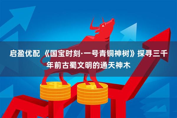 启盈优配 《国宝时刻·一号青铜神树》探寻三千年前古蜀文明的通天神木