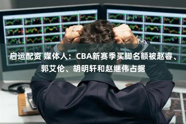 启运配资 媒体人：CBA新赛季买脚名额被赵睿、郭艾伦、胡明轩和赵继伟占据