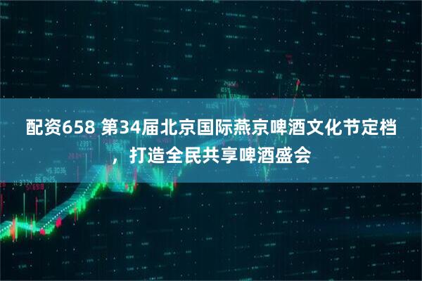 配资658 第34届北京国际燕京啤酒文化节定档,打造全民共享啤酒盛会