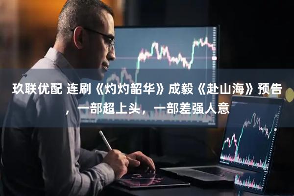 玖联优配 连刷《灼灼韶华》成毅《赴山海》预告，一部超上头，一部差强人意