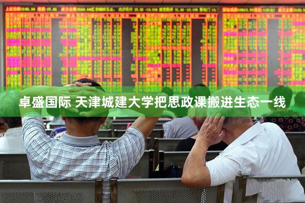 卓盛国际 天津城建大学把思政课搬进生态一线