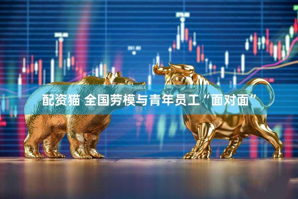 配资猫 全国劳模与青年员工“面对面”