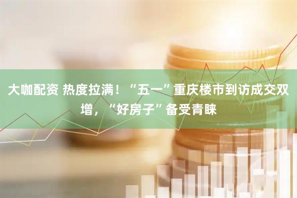 大咖配资 热度拉满!“五一”重庆楼市到访成交双增,“好房子”备受青睐