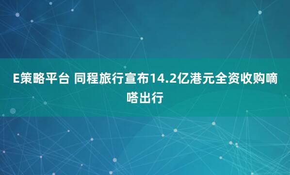 E策略平台 同程旅行宣布14.2亿港元全资收购嘀嗒出行